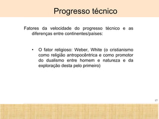 Ciência, Tecnologia e Educação no Brasil Hélio Henkin ( FCE / UFRGS )
17
Progresso técnico
Fatores da velocidade do progresso técnico e as
diferenças entre continentes/países:
• O fator religioso: Weber, White (o cristianismo
como religião antropocêntrica e como promotor
do dualismo entre homem e natureza e da
exploração desta pelo primeiro)
 