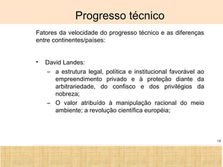 Ciência, Tecnologia e Educação no Brasil Hélio Henkin ( FCE / UFRGS )
18
Progresso técnico
• Fatores da velocidade do progresso técnico e as diferenças
entre continentes/países:
• David Landes:
– a estrutura legal, política e institucional favorável ao
empreendimento privado e à proteção diante da
arbitrariedade, do confisco e dos privilégios da
nobreza;
– O valor atribuído à manipulação racional do meio
ambiente; a revolução científica européia;
 