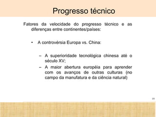 Ciência, Tecnologia e Educação no Brasil Hélio Henkin ( FCE / UFRGS )
19
Progresso técnico
Fatores da velocidade do progresso técnico e as
diferenças entre continentes/países:
• A controvérsia Europa vs. China:
– A superioridade tecnológica chinesa até o
século XV;
– A maior abertura européia para aprender
com os avanços de outras culturas (no
campo da manufatura e da ciência natural)
 