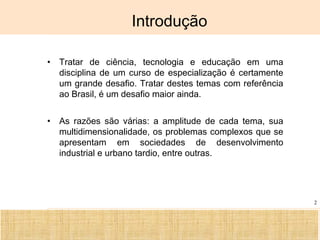 Ciência, Tecnologia e Educação no Brasil Hélio Henkin ( FCE / UFRGS )
2
Introdução
• Tratar de ciência, tecnologia e educação em uma
disciplina de um curso de especialização é certamente
um grande desafio. Tratar destes temas com referência
ao Brasil, é um desafio maior ainda.
• As razões são várias: a amplitude de cada tema, sua
multidimensionalidade, os problemas complexos que se
apresentam em sociedades de desenvolvimento
industrial e urbano tardio, entre outras.
 