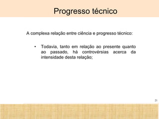 Ciência, Tecnologia e Educação no Brasil Hélio Henkin ( FCE / UFRGS )
21
Progresso técnico
A complexa relação entre ciência e progresso técnico:
• Todavia, tanto em relação ao presente quanto
ao passado, há controvérsias acerca da
intensidade desta relação;
 