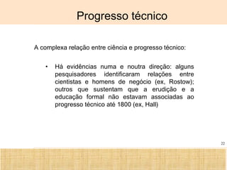 Ciência, Tecnologia e Educação no Brasil Hélio Henkin ( FCE / UFRGS )
22
Progresso técnico
A complexa relação entre ciência e progresso técnico:
• Há evidências numa e noutra direção: alguns
pesquisadores identificaram relações entre
cientistas e homens de negócio (ex, Rostow);
outros que sustentam que a erudição e a
educação formal não estavam associadas ao
progresso técnico até 1800 (ex, Hall)
 