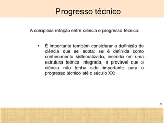 Ciência, Tecnologia e Educação no Brasil Hélio Henkin ( FCE / UFRGS )
23
Progresso técnico
A complexa relação entre ciência e progresso técnico:
• É importante também considerar a definição de
ciência que se adota: se é definida como
conhecimento sistematizado, inserido em uma
estrutura teórica integrada, é provável que a
ciência não tenha sido importante para o
progresso técnico até o século XX;
 