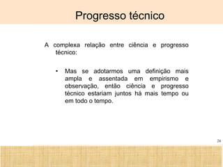 Ciência, Tecnologia e Educação no Brasil Hélio Henkin ( FCE / UFRGS )
24
Progresso técnico
A complexa relação entre ciência e progresso
técnico:
• Mas se adotarmos uma definição mais
ampla e assentada em empirismo e
observação, então ciência e progresso
técnico estariam juntos há mais tempo ou
em todo o tempo.
 