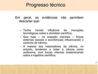 Ciência, Tecnologia e Educação no Brasil Hélio Henkin ( FCE / UFRGS )
25
Progresso técnico
Em geral, as evidências não permitem
descartar que:
– Tenha havido influência de inovações
tecnológicas sobre a atividade científica;
– Que haja – na acepção marxista – forças
externas (sociais e econômicas) influenciando o
caminho da ciência;
– A maioria dos historiadores da ciência, no
entanto, tenderam a tratar a ciência como
autônoma, com forças internas predominando
sobre a trajetória científica;
 