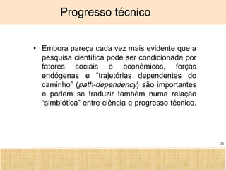 Ciência, Tecnologia e Educação no Brasil Hélio Henkin ( FCE / UFRGS )
26
Progresso técnico
• Embora pareça cada vez mais evidente que a
pesquisa científica pode ser condicionada por
fatores sociais e econômicos, forças
endógenas e “trajetórias dependentes do
caminho” (path-dependency) são importantes
e podem se traduzir também numa relação
“simbiótica” entre ciência e progresso técnico.
 
