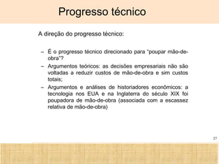 Ciência, Tecnologia e Educação no Brasil Hélio Henkin ( FCE / UFRGS )
27
Progresso técnico
• A direção do progresso técnico:
– É o progresso técnico direcionado para “poupar mão-de-
obra”?
– Argumentos teóricos: as decisões empresariais não são
voltadas a reduzir custos de mão-de-obra e sim custos
totais;
– Argumentos e análises de historiadores econômicos: a
tecnologia nos EUA e na Inglaterra do século XIX foi
poupadora de mão-de-obra (associada com a escassez
relativa de mão-de-obra)
 