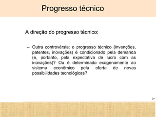 Ciência, Tecnologia e Educação no Brasil Hélio Henkin ( FCE / UFRGS )
29
Progresso técnico
• A direção do progresso técnico:
– Outra controvérsia: o progresso técnico (invenções,
patentes, inovações) é condicionado pela demanda
(e, portanto, pela expectativa de lucro com as
inovações)? Ou é determinado exogenamente ao
sistema econômico pela oferta de novas
possibilidades tecnológicas?
 