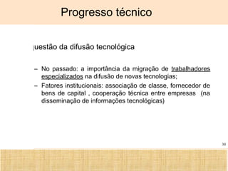 Ciência, Tecnologia e Educação no Brasil Hélio Henkin ( FCE / UFRGS )
30
Progresso técnico
A questão da difusão tecnológica
– No passado: a importância da migração de trabalhadores
especializados na difusão de novas tecnologias;
– Fatores institucionais: associação de classe, fornecedor de
bens de capital , cooperação técnica entre empresas (na
disseminação de informações tecnológicas)
 