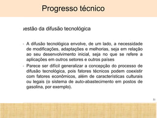 Ciência, Tecnologia e Educação no Brasil Hélio Henkin ( FCE / UFRGS )
31
Progresso técnico
A questão da difusão tecnológica
– A difusão tecnológica envolve, de um lado, a necessidade
de modificações, adaptações e melhorias, seja em relação
ao seu desenvolvimento inicial, seja no que se refere a
aplicações em outros setores e outros países
– Parece ser difícil generalizar a concepção do processo de
difusão tecnológica, pois fatores técnicos podem coexistir
com fatores econômicos, além de características culturais
ou legais (o sistema de auto-abastecimento em postos de
gasolina, por exemplo).
 