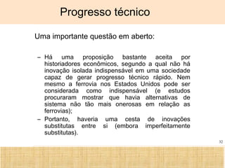 Ciência, Tecnologia e Educação no Brasil Hélio Henkin ( FCE / UFRGS )
32
Progresso técnico
• Uma importante questão em aberto:
– Há uma proposição bastante aceita por
historiadores econômicos, segundo a qual não há
inovação isolada indispensável em uma sociedade
capaz de gerar progresso técnico rápido. Nem
mesmo a ferrovia nos Estados Unidos pode ser
considerada como indispensável (e estudos
procuraram mostrar que havia alternativas de
sistema não tão mais onerosas em relação as
ferrovias);
– Portanto, haveria uma cesta de inovações
substitutas entre si (embora imperfeitamente
substitutas).
 