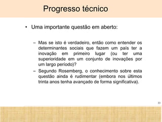 Ciência, Tecnologia e Educação no Brasil Hélio Henkin ( FCE / UFRGS )
33
Progresso técnico
• Uma importante questão em aberto:
– Mas se isto é verdadeiro, então como entender os
determinantes sociais que fazem um país ter a
inovação em primeiro lugar (ou ter uma
superioridade em um conjunto de inovações por
um largo período)?
– Segundo Rosemberg, o conhecimento sobre esta
questão ainda é rudimentar (embora nos últimos
trinta anos tenha avançado de forma significativa).
 