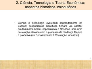 Ciência, Tecnologia e Educação no Brasil Hélio Henkin ( FCE / UFRGS )
35
• Ciência e Tecnologia evoluíram separadamente na
Europa: experimentos científicos tinham um caráter
predominantemente especulativo e filosófico, sem uma
correlação elevada com o processo de mudança técnica
e produtiva (do Renascimento à Revolução Industrial)
2. Ciência, Tecnologia e Teoria Econômica:
aspectos históricos introdutórios
 