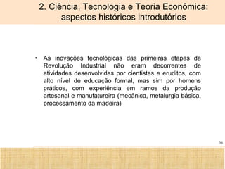 Ciência, Tecnologia e Educação no Brasil Hélio Henkin ( FCE / UFRGS )
36
2. Ciência, Tecnologia e Teoria Econômica:
aspectos históricos introdutórios
• As inovações tecnológicas das primeiras etapas da
Revolução Industrial não eram decorrentes de
atividades desenvolvidas por cientistas e eruditos, com
alto nível de educação formal, mas sim por homens
práticos, com experiência em ramos da produção
artesanal e manufatureira (mecânica, metalurgia básica,
processamento da madeira)
 
