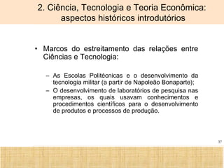 Ciência, Tecnologia e Educação no Brasil Hélio Henkin ( FCE / UFRGS )
37
2. Ciência, Tecnologia e Teoria Econômica:
aspectos históricos introdutórios
• Marcos do estreitamento das relações entre
Ciências e Tecnologia:
– As Escolas Politécnicas e o desenvolvimento da
tecnologia militar (a partir de Napoleão Bonaparte);
– O desenvolvimento de laboratórios de pesquisa nas
empresas, os quais usavam conhecimentos e
procedimentos científicos para o desenvolvimento
de produtos e processos de produção.
 