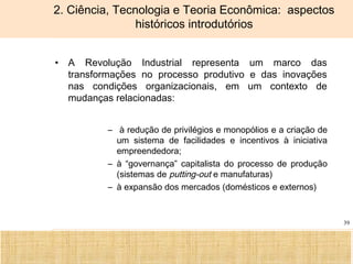 Ciência, Tecnologia e Educação no Brasil Hélio Henkin ( FCE / UFRGS )
39
2. Ciência, Tecnologia e Teoria Econômica: aspectos
históricos introdutórios
• A Revolução Industrial representa um marco das
transformações no processo produtivo e das inovações
nas condições organizacionais, em um contexto de
mudanças relacionadas:
– à redução de privilégios e monopólios e a criação de
um sistema de facilidades e incentivos à iniciativa
empreendedora;
– à “governança” capitalista do processo de produção
(sistemas de putting-out e manufaturas)
– à expansão dos mercados (domésticos e externos)
 