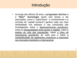 Ciência, Tecnologia e Educação no Brasil Hélio Henkin ( FCE / UFRGS )
4
Introdução
• Ao longo dos últimos 30 anos, o progresso técnico e
o “fator” tecnologia (junto com temas a ele
associados, como o “saber-fazer”, o conhecimento e o
conceito de “capital humano”) ganhou cada vez mais
centralidade nos esforços e nas conclusões das
investigações sobre o desenvolvimento econômico,
sobre as desigualdades entre países e regiões, sobre o
padrão de vida das populações, sobre o ritmo de
crescimento econômico de cada país e sobre a
competitividade de segmentos produtivos e empresas
nos mercados doméstico e internacional.
 