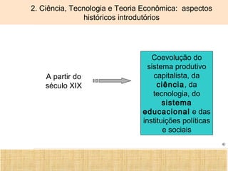 Ciência, Tecnologia e Educação no Brasil Hélio Henkin ( FCE / UFRGS )
41
2. Ciência, Tecnologia e Teoria Econômica: aspectos
históricos introdutórios
A partir do
século XIX
Coevolução do
sistema produtivo
capitalista, da
ciência, da
tecnologia, do
sistema
educacional e das
instituições políticas
e sociais
 