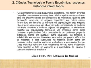 Ciência, Tecnologia e Educação no Brasil Hélio Henkin ( FCE / UFRGS )
42
2. Ciência, Tecnologia e Teoria Econômica: aspectos
históricos introdutórios
• “Os aprimoramentos na maquinaria, entretanto, não foram inventos
daqueles que usavam as máquinas. Muitos aprimoramentos foram
obra da engenhosidade de fabricantes de máquinas, quando esta
fabricação tornou-se um negócio específico; em outros casos,
foram obra de filósofos ou homens de especulação, cujo negócio
não é fazer nada mas sim observar tudo, combinando os poderes
dos mais distantes e distintos objetos. No progresso da sociedade,
filosofia ou especulação tornou-se um emprego como outro
qualquer, a principal ou única ocupação de um particular grupo de
cidadãos. Como em qualquer outra ocupação, ela também é
subdividida em ramos diferentes, ocupados por grupos diferentes
de filósofos; e esta subdivisão na filosofia, assim como em
qualquer outro negócio, aprimora a destreza e economiza tempo.
Cada indivíduo torna-se mais experiente no seu ramo específico,
mais trabalho é feito no conjunto e a quantidade de ciência é
consideravelmente ampliada”
(Adam Smith, 1776, A Riqueza das Nações)
 
