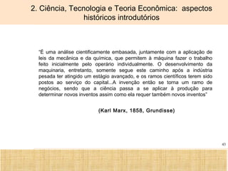 Ciência, Tecnologia e Educação no Brasil Hélio Henkin ( FCE / UFRGS )
43
2. Ciência, Tecnologia e Teoria Econômica: aspectos
históricos introdutórios
• “É uma análise cientificamente embasada, juntamente com a aplicação de
leis da mecânica e da química, que permitem à máquina fazer o trabalho
feito inicialmente pelo operário individualmente. O desenvolvimento da
maquinaria, entretanto, somente segue este caminho após a indústria
pesada ter atingido um estágio avançado, e os ramos científicos terem sido
postos ao serviço do capital...A invenção então se torna um ramo de
negócios, sendo que a ciência passa a se aplicar à produção para
determinar novos inventos assim como ela requer também novos inventos”
(Karl Marx, 1858, Grundisse)
 