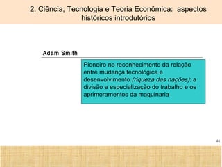 Ciência, Tecnologia e Educação no Brasil Hélio Henkin ( FCE / UFRGS )
44
2. Ciência, Tecnologia e Teoria Econômica: aspectos
históricos introdutórios
Adam Smith
Pioneiro no reconhecimento da relação
entre mudança tecnológica e
desenvolvimento (riqueza das nações): a
divisão e especialização do trabalho e os
aprimoramentos da maquinaria
 