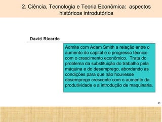 Ciência, Tecnologia e Educação no Brasil Hélio Henkin ( FCE / UFRGS )
45
2. Ciência, Tecnologia e Teoria Econômica: aspectos
históricos introdutórios
David Ricardo
Admite com Adam Smith a relação entre o
aumento do capital e o progresso técnico
com o crescimento econômico. Trata do
problema da substituição do trabalho pela
máquina e do desemprego, abordando as
condições para que não houvesse
desemprego crescente com o aumento da
produtividade e a introdução de maquinaria.
 