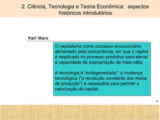 Ciência, Tecnologia e Educação no Brasil Hélio Henkin ( FCE / UFRGS )
46
2. Ciência, Tecnologia e Teoria Econômica: aspectos
históricos introdutórios
Karl Marx
O capitalismo como processo evolucionário,
alimentado pela concorrência, em que o capital
é reaplicado no processo produtivo para elevar
a capacidade de expropriação da mais-valia;
A tecnologia é “endogeneizada”: a mudança
tecnológica (“a revolução constante dos meios
de produção”) é necessária para permitir a
valorização do capital;
 