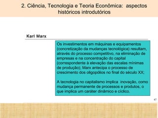 Ciência, Tecnologia e Educação no Brasil Hélio Henkin ( FCE / UFRGS )
47
2. Ciência, Tecnologia e Teoria Econômica: aspectos
históricos introdutórios
Karl Marx
Os investimentos em máquinas e equipamentos
(concretização da mudanças tecnológica) resultam,
através do processo competitivo, na eliminação de
empresas e na concentração do capital
(correspondente à elevação das escalas mínimas
de produção); Marx antecipa o processo de
crescimento dos oligopólios no final do século XX;
A tecnologia no capitalismo implica inovação, como
mudança permanente de processos e produtos, o
que implica um caráter dinâmico e cíclico.
 