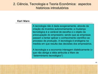 Ciência, Tecnologia e Educação no Brasil Hélio Henkin ( FCE / UFRGS )
48
2. Ciência, Tecnologia e Teoria Econômica: aspectos
históricos introdutórios
Karl Marx
A tecnologia não é dada exogenamente, através da
criação de inventos autonomamente; a mudança
tecnológica é a variável de escolha e o objeto da
preocupação do empresário; sendo que as empresas
passam a tentar aplicar o conhecimento científico ao
processo de produção. A tecnologia é endógena na
medida em que resulta das decisões dos empresários.
A tecnologia e a economia interagem dialeticamente (o
que não abriga a idéia atribuída a Marx de
“determinismo tecnológico”)
 