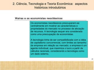 Ciência, Tecnologia e Educação no Brasil Hélio Henkin ( FCE / UFRGS )
49
2. Ciência, Tecnologia e Teoria Econômica: aspectos
históricos introdutórios
Walras e os economistas neoclássicos
Os economistas neoclássicos preocuparam-se
centralmente em mostrar as características e
propriedades do mercado no processo de alocação
de recursos. A tecnologia sequer era considerada
como uma preocupação de economistas.
A tecnologia tinha de ser compatibilizada com a idéia
de capitalismo concorrencial, com limites ao tamanho
da empresa em relação ao mercado; a empresa é um
agente individual, que maximiza o lucro a partir de
cálculos racionais, considerando a tecnologia como
um dado externo.
 