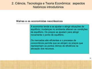 Ciência, Tecnologia e Educação no Brasil Hélio Henkin ( FCE / UFRGS )
50
2. Ciência, Tecnologia e Teoria Econômica: aspectos
históricos introdutórios
Walras e os economistas neoclássicos
A economia tende a se ajustar e atingir situações de
equilíbrio; mudanças no ambiente alteram as condições
de equilíbrio. Os preços se ajustam para atingir
novamente o ponto de equilíbrio.
Os mercados são eficientes e o processo de
concorrência permite que se atinjam os preços que
representam os pontos ótimos de eficiência na
alocação dos recursos.
 