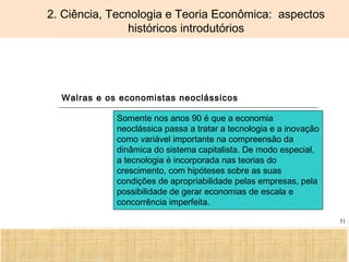 Ciência, Tecnologia e Educação no Brasil Hélio Henkin ( FCE / UFRGS )
51
2. Ciência, Tecnologia e Teoria Econômica: aspectos
históricos introdutórios
Walras e os economistas neoclássicos
Somente nos anos 90 é que a economia
neoclássica passa a tratar a tecnologia e a inovação
como variável importante na compreensão da
dinâmica do sistema capitalista. De modo especial,
a tecnologia é incorporada nas teorias do
crescimento, com hipóteses sobre as suas
condições de apropriabilidade pelas empresas, pela
possibilidade de gerar economias de escala e
concorrência imperfeita.
 
