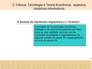 Ciência, Tecnologia e Educação no Brasil Hélio Henkin ( FCE / UFRGS )
52
2. Ciência, Tecnologia e Teoria Econômica: aspectos
históricos introdutórios
O advento do capitalismo oligopolista e o “fordismo”
O processo de concentração econômica,
analisado e de certa forma antevisto por Marx,
torna-se uma realidade concreta com as
inovações tecnológicas e organizacionais da
segunda metade do século XX e especialmente
do início do século XX.
 