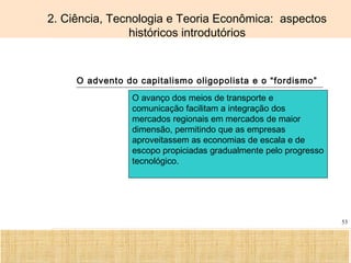 Ciência, Tecnologia e Educação no Brasil Hélio Henkin ( FCE / UFRGS )
53
2. Ciência, Tecnologia e Teoria Econômica: aspectos
históricos introdutórios
O advento do capitalismo oligopolista e o “fordismo”
O avanço dos meios de transporte e
comunicação facilitam a integração dos
mercados regionais em mercados de maior
dimensão, permitindo que as empresas
aproveitassem as economias de escala e de
escopo propiciadas gradualmente pelo progresso
tecnológico.
 
