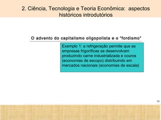 Ciência, Tecnologia e Educação no Brasil Hélio Henkin ( FCE / UFRGS )
54
2. Ciência, Tecnologia e Teoria Econômica: aspectos
históricos introdutórios
O advento do capitalismo oligopolista e o “fordismo”
Exemplo 1: a refrigeração permite que as
empresas frigoríficas se desenvolvam
produzindo carne industrializada e couros
(economias de escopo) distribuindo em
mercados nacionais (economias de escala)
 