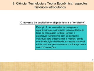 Ciência, Tecnologia e Educação no Brasil Hélio Henkin ( FCE / UFRGS )
55
2. Ciência, Tecnologia e Teoria Econômica: aspectos
históricos introdutórios
O advento do capitalismo oligopolista e o “fordismo”
Exemplo 2: as inovações tecnológicas e
organizacionais na indústria automobilística (a
linha de montagem fordista) tornam o
automóvel viável como bem de consumo
individual para classes altas e médias, sendo
sua distribuição viabilizada em escala nacional
e internacional pelos avanços nos transportes e
nas comunicações
 