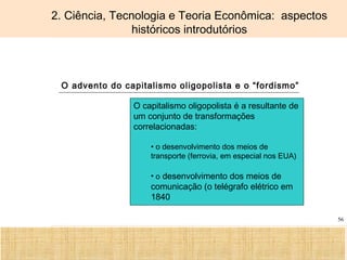 Ciência, Tecnologia e Educação no Brasil Hélio Henkin ( FCE / UFRGS )
56
2. Ciência, Tecnologia e Teoria Econômica: aspectos
históricos introdutórios
O advento do capitalismo oligopolista e o “fordismo”
O capitalismo oligopolista é a resultante de
um conjunto de transformações
correlacionadas:
• o desenvolvimento dos meios de
transporte (ferrovia, em especial nos EUA)
• o desenvolvimento dos meios de
comunicação (o telégrafo elétrico em
1840
 