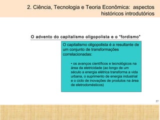 Ciência, Tecnologia e Educação no Brasil Hélio Henkin ( FCE / UFRGS )
57
2. Ciência, Tecnologia e Teoria Econômica: aspectos
históricos introdutórios
O advento do capitalismo oligopolista e o “fordismo”
O capitalismo oligopolista é a resultante de
um conjunto de transformações
correlacionadas:
• os avanços científicos e tecnológicos na
área da eletricidade (ao longo de um
século a energia elétrica transforma a vida
urbana, o suprimento de energia industrial
e o ciclo de inovações de produtos na área
de eletrodomésticos)
 