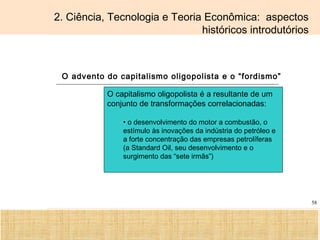 Ciência, Tecnologia e Educação no Brasil Hélio Henkin ( FCE / UFRGS )
58
2. Ciência, Tecnologia e Teoria Econômica: aspectos
históricos introdutórios
O advento do capitalismo oligopolista e o “fordismo”
O capitalismo oligopolista é a resultante de um
conjunto de transformações correlacionadas:
• o desenvolvimento do motor a combustão, o
estímulo às inovações da indústria do petróleo e
a forte concentração das empresas petrolíferas
(a Standard Oil, seu desenvolvimento e o
surgimento das “sete irmãs”)
 