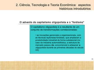 Ciência, Tecnologia e Educação no Brasil Hélio Henkin ( FCE / UFRGS )
59
2. Ciência, Tecnologia e Teoria Econômica: aspectos
históricos introdutórios
O advento do capitalismo oligopolista e o “fordismo”
O capitalismo oligopolista é a resultante de um
conjunto de transformações correlacionadas:
• as inovações gerenciais e organizacionais, com
as técnicas tayloristas-fordistas, que ampliaram a
produtividade industrial de forma substancial (no
caso da indústria automobilística, a estrutura de
mercado passou de concorrencial e artesanal a
oligopolista durante as primeiras décadas do século
XX)
 