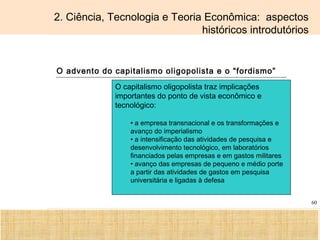 Ciência, Tecnologia e Educação no Brasil Hélio Henkin ( FCE / UFRGS )
60
2. Ciência, Tecnologia e Teoria Econômica: aspectos
históricos introdutórios
O advento do capitalismo oligopolista e o “fordismo”
O capitalismo oligopolista traz implicações
importantes do ponto de vista econômico e
tecnológico:
• a empresa transnacional e os transformações e
avanço do imperialismo
• a intensificação das atividades de pesquisa e
desenvolvimento tecnológico, em laboratórios
financiados pelas empresas e em gastos militares
• avanço das empresas de pequeno e médio porte
a partir das atividades de gastos em pesquisa
universitária e ligadas à defesa
 