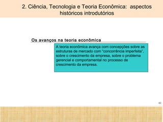 Ciência, Tecnologia e Educação no Brasil Hélio Henkin ( FCE / UFRGS )
61
2. Ciência, Tecnologia e Teoria Econômica: aspectos
históricos introdutórios
Os avanços na teoria econômica
A teoria econômica avança com concepções sobre as
estruturas de mercado com “concorrência imperfeita”,
sobre o crescimento da empresa, sobre o problema
gerencial e comportamental no processo de
crescimento da empresa.
 