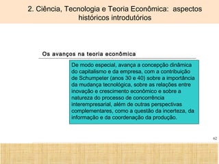 Ciência, Tecnologia e Educação no Brasil Hélio Henkin ( FCE / UFRGS )
62
2. Ciência, Tecnologia e Teoria Econômica: aspectos
históricos introdutórios
Os avanços na teoria econômica
De modo especial, avança a concepção dinâmica
do capitalismo e da empresa, com a contribuição
de Schumpeter (anos 30 e 40) sobre a importância
da mudança tecnológica, sobre as relações entre
inovação e crescimento econômico e sobre a
natureza do processo de concorrência
interempresarial, além de outras perspectivas
complementares, como a questão da incerteza, da
informação e da coordenação da produção.
 