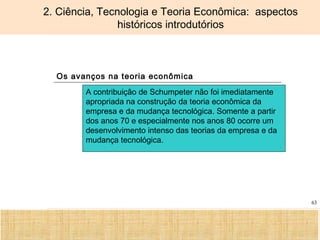 Ciência, Tecnologia e Educação no Brasil Hélio Henkin ( FCE / UFRGS )
63
2. Ciência, Tecnologia e Teoria Econômica: aspectos
históricos introdutórios
Os avanços na teoria econômica
A contribuição de Schumpeter não foi imediatamente
apropriada na construção da teoria econômica da
empresa e da mudança tecnológica. Somente a partir
dos anos 70 e especialmente nos anos 80 ocorre um
desenvolvimento intenso das teorias da empresa e da
mudança tecnológica.
 