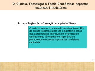 Ciência, Tecnologia e Educação no Brasil Hélio Henkin ( FCE / UFRGS )
64
2. Ciência, Tecnologia e Teoria Econômica: aspectos
históricos introdutórios
As tecnologias de informação e o pós-fordismo
A partir do desenvolvimento do transistor (anos 40),
do circuito integrado (anos 70) e da Internet (anos
90), as tecnologias intensivas em informação e
conhecimento vão ganhando importância e
promovendo mudanças importantes no sistema
capitalista
 