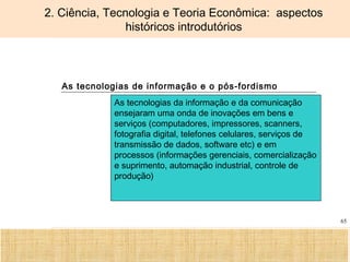 Ciência, Tecnologia e Educação no Brasil Hélio Henkin ( FCE / UFRGS )
65
2. Ciência, Tecnologia e Teoria Econômica: aspectos
históricos introdutórios
As tecnologias de informação e o pós-fordismo
As tecnologias da informação e da comunicação
ensejaram uma onda de inovações em bens e
serviços (computadores, impressores, scanners,
fotografia digital, telefones celulares, serviços de
transmissão de dados, software etc) e em
processos (informações gerenciais, comercialização
e suprimento, automação industrial, controle de
produção)
 