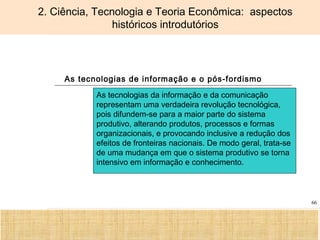 Ciência, Tecnologia e Educação no Brasil Hélio Henkin ( FCE / UFRGS )
66
2. Ciência, Tecnologia e Teoria Econômica: aspectos
históricos introdutórios
As tecnologias de informação e o pós-fordismo
As tecnologias da informação e da comunicação
representam uma verdadeira revolução tecnológica,
pois difundem-se para a maior parte do sistema
produtivo, alterando produtos, processos e formas
organizacionais, e provocando inclusive a redução dos
efeitos de fronteiras nacionais. De modo geral, trata-se
de uma mudança em que o sistema produtivo se torna
intensivo em informação e conhecimento.
 