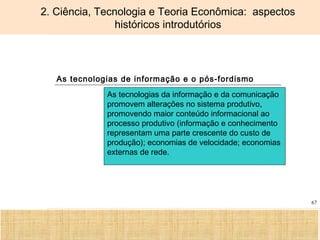 Ciência, Tecnologia e Educação no Brasil Hélio Henkin ( FCE / UFRGS )
67
2. Ciência, Tecnologia e Teoria Econômica: aspectos
históricos introdutórios
As tecnologias de informação e o pós-fordismo
As tecnologias da informação e da comunicação
promovem alterações no sistema produtivo,
promovendo maior conteúdo informacional ao
processo produtivo (informação e conhecimento
representam uma parte crescente do custo de
produção); economias de velocidade; economias
externas de rede.
 