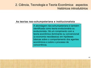 Ciência, Tecnologia e Educação no Brasil Hélio Henkin ( FCE / UFRGS )
68
2. Ciência, Tecnologia e Teoria Econômica: aspectos
históricos introdutórios
As teorias neo-schumpeteriana e institucionalista
A abordagem neo-schumpeteriana é também
identificada como teoria evolucionária ou
evolucionista. Há um rompimento com a
teoria econômica dominante ou convencional
(a economia neoclássica) em hipóteses
básicas sobre o comportamento dos agentes
econômicos e sobre o processo de
concorrência.
 