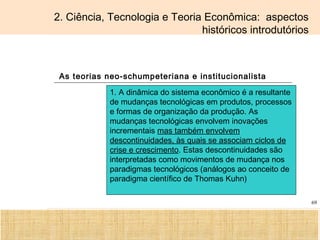 Ciência, Tecnologia e Educação no Brasil Hélio Henkin ( FCE / UFRGS )
69
2. Ciência, Tecnologia e Teoria Econômica: aspectos
históricos introdutórios
As teorias neo-schumpeteriana e institucionalista
1. A dinâmica do sistema econômico é a resultante
de mudanças tecnológicas em produtos, processos
e formas de organização da produção. As
mudanças tecnológicas envolvem inovações
incrementais mas também envolvem
descontinuidades, às quais se associam ciclos de
crise e crescimento. Estas descontinuidades são
interpretadas como movimentos de mudança nos
paradigmas tecnológicos (análogos ao conceito de
paradigma científico de Thomas Kuhn)
 